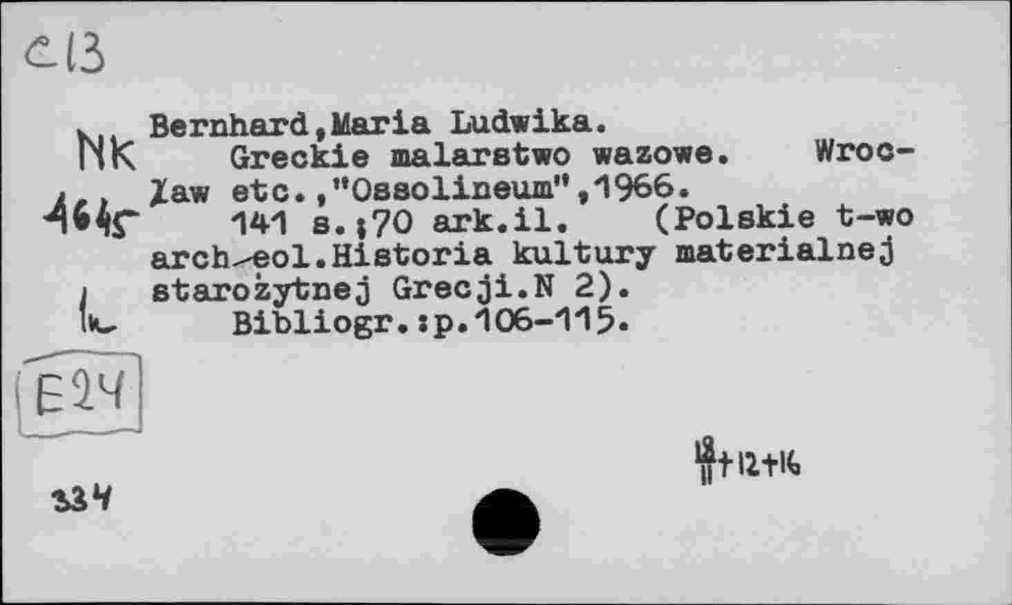 ﻿öß
NK -44г
L
Bernhard,Maria Ludwika.
Greckie malarstwo wazowe. Wroclaw etc. .’’Ossolineum”, 1966.
141 s.;7O ark.il. (Polskie t-wo arch^eol.Historia kultury materialnej starozytnej Grecji.N 2).
Bibliogr.:p.106-115.

4ftl2+K>